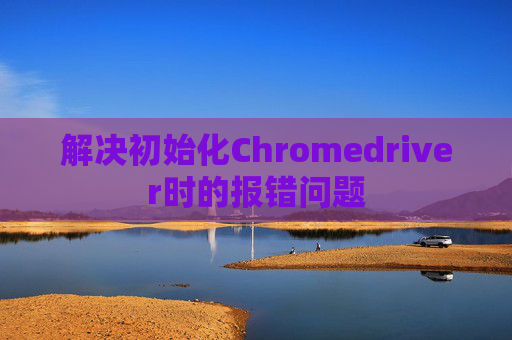 解决初始化Chromedriver时的报错问题